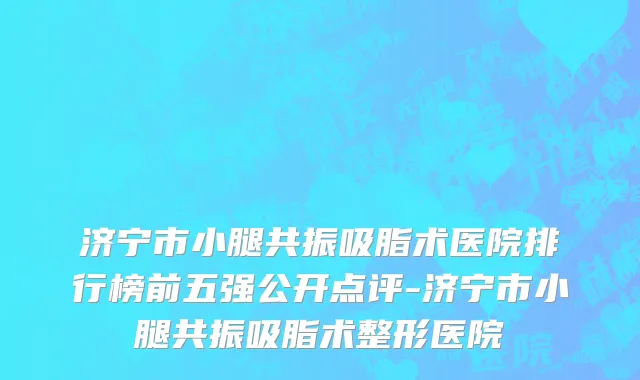 济宁市小腿共振吸脂术医院排行榜前五强公开点评-济宁市小腿共振吸脂术整形医院