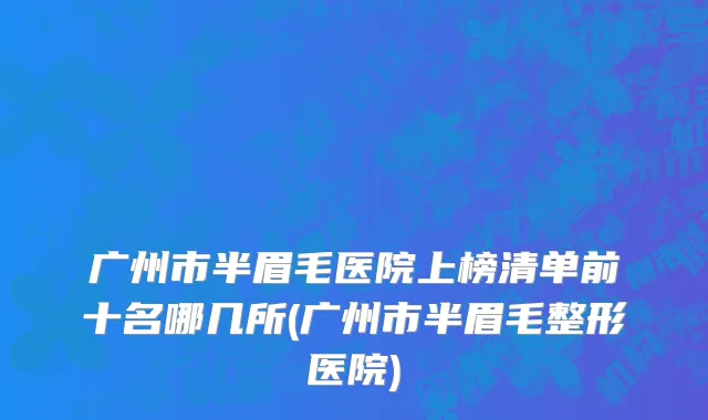 广州市半眉毛医院上榜清单前十名哪几所(广州市半眉毛整形医院)