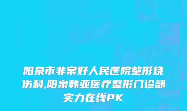 阳泉市非常好人民医院整形烧伤科,阳泉韩亚医疗整形门诊部实力在线PK