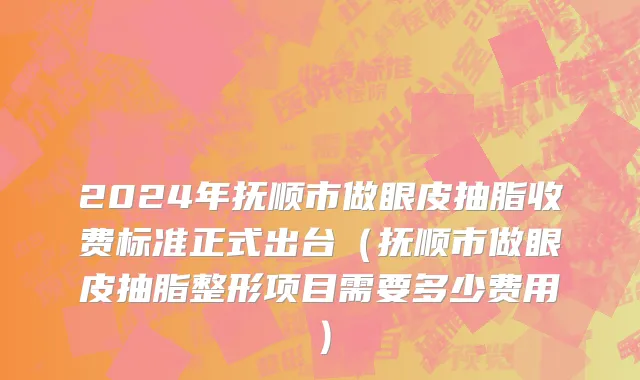 2024年抚顺市做眼皮抽脂收费标准正式出台（抚顺市做眼皮抽脂整形项目需要多少费用）