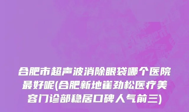 合肥市超声波消除眼袋哪个医院最好呢(合肥新地崔劲松医疗美容门诊部稳居口碑人气前三)