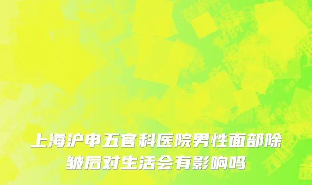 上海沪申五官科医院男性面部除皱后对生活会有影响吗