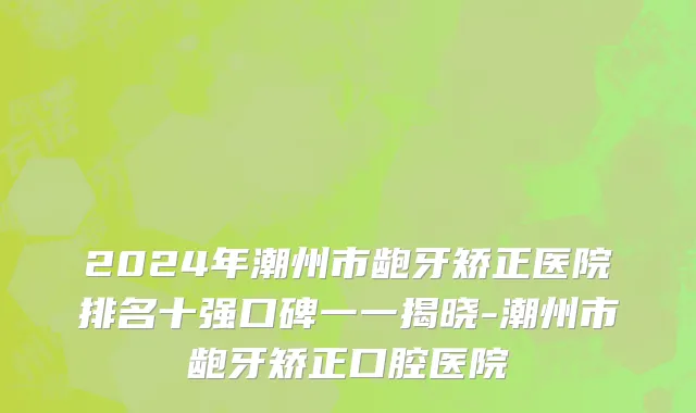 2024年潮州市龅牙矫正医院排名十强口碑一一揭晓-潮州市龅牙矫正口腔医院