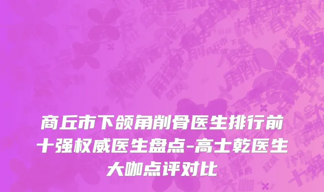 商丘市下颌角削骨医生排行前十强权威医生盘点-高士乾医生大咖点评对比