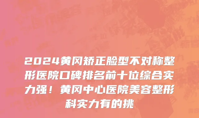 2024黄冈矫正脸型不对称整形医院口碑排名前十位综合实力强!黄冈中心医院美容整形科实力有的挑