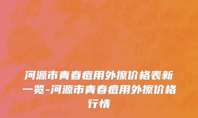 河源市青春痘用外擦价格表新一览-河源市青春痘用外擦价格行情