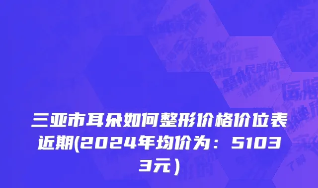 三亚市耳朵如何整形价格价位表近期(2024年均价为：51033元）