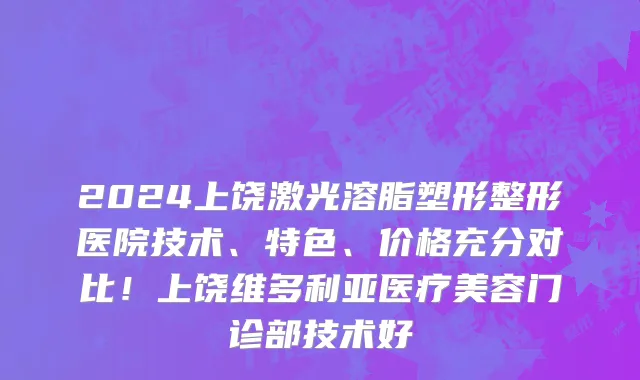 2024上饶激光溶脂塑形整形医院技术、特色、价格充分对比!上饶维多利亚医疗美容门诊部技术好