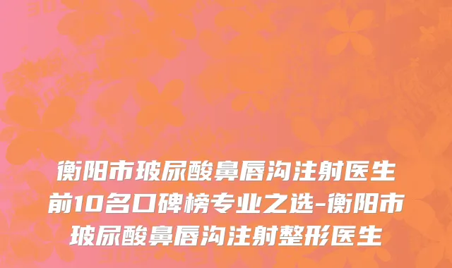 衡阳市玻尿酸鼻唇沟注射医生前10名口碑榜专业之选-衡阳市玻尿酸鼻唇沟注射整形医生