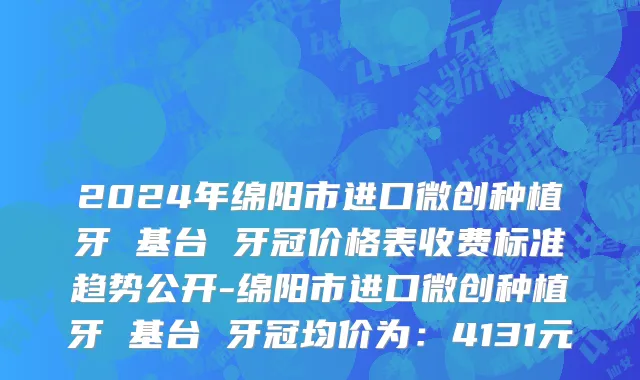 2024年绵阳市进口微创种植牙 基台 牙冠价格表收费标准趋势公开-绵阳市进口微创种植牙 基台 牙冠均价为：4131元