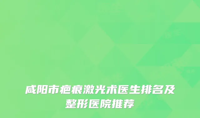 咸阳市疤痕激光术医生排名及整形医院推荐
