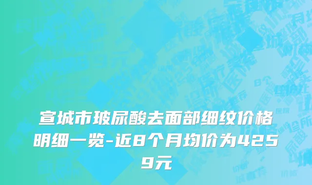 宣城市玻尿酸去面部细纹价格明细一览-近8个月均价为4259元
