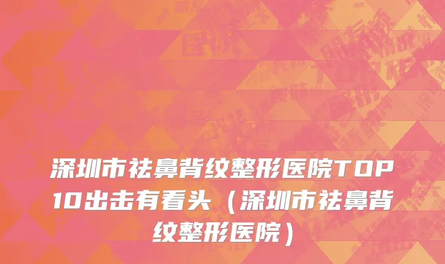 深圳市祛鼻背纹整形医院TOP10出击有看头（深圳市祛鼻背纹整形医院）