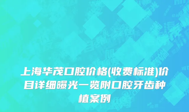 上海华茂口腔价格(收费标准)价目详细曝光一览附口腔牙齿种植案例
