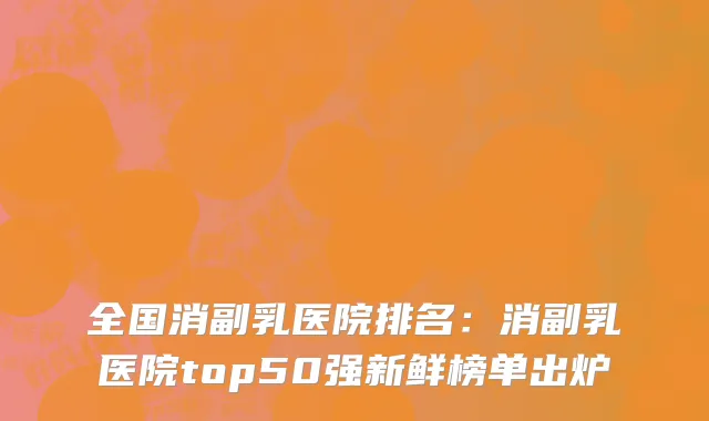 全国消副乳医院排名：消副乳医院top50强新鲜榜单出炉