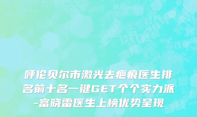 呼伦贝尔市激光去疤痕医生排名前十名一键GET个个实力派-富晓雷医生上榜优势呈现