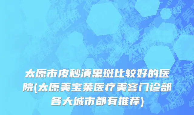 太原市皮秒清黑斑比较好的医院(太原美宝莱医疗美容门诊部各大城市都有推荐)