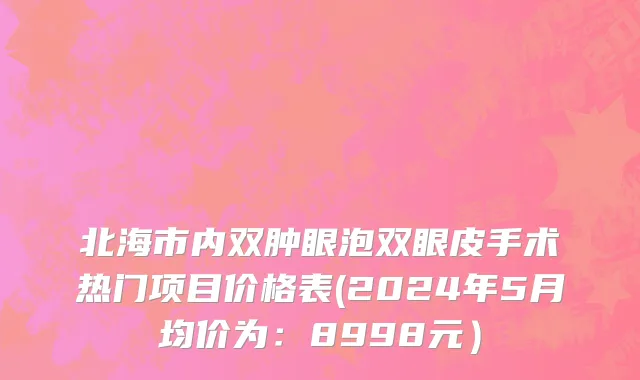 北海市内双肿眼泡双眼皮手术热门项目价格表(2024年5月均价为：8998元）