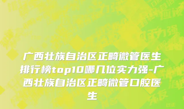 广西壮族自治区正畸微管医生排行榜top10哪几位实力强-广西壮族自治区正畸微管口腔医生