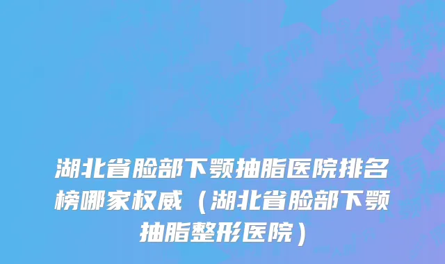 湖北省脸部下颚抽脂医院排名榜哪家权威（湖北省脸部下颚抽脂整形医院）