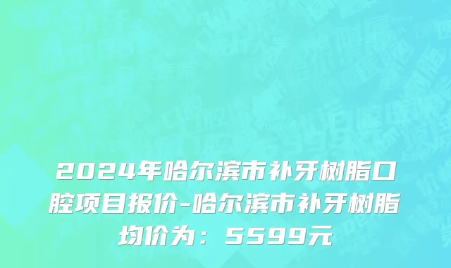 2024年哈尔滨市补牙树脂口腔项目报价-哈尔滨市补牙树脂均价为：5599元