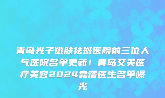 青岛光子嫩肤祛斑医院前三位人气医院名单更新!青岛艾美医疗美容2024靠谱医生名单曝光