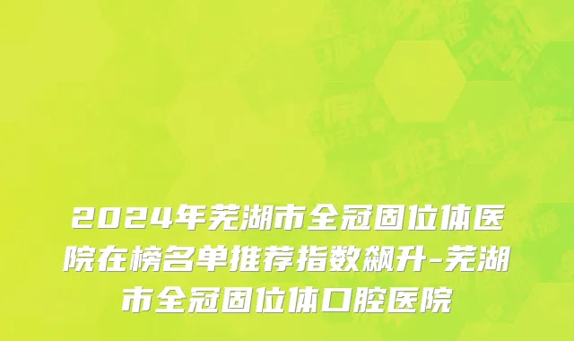 2024年芜湖市全冠固位体医院在榜名单推荐指数飙升-芜湖市全冠固位体口腔医院