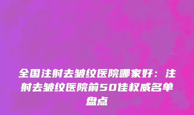 全国注射去皱纹医院哪家好：注射去皱纹医院前50佳权威名单盘点