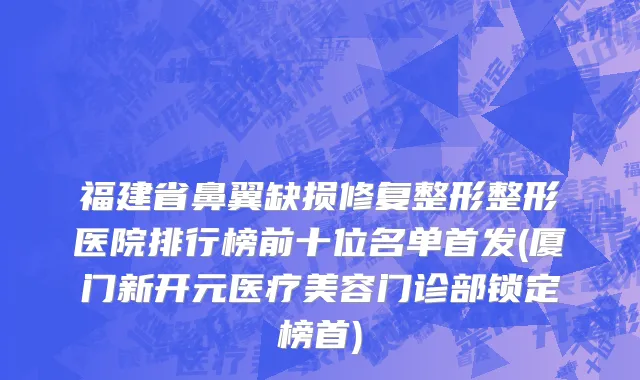福建省鼻翼缺损修复整形整形医院排行榜前十位名单首发(厦门新开元医疗美容门诊部锁定榜首)