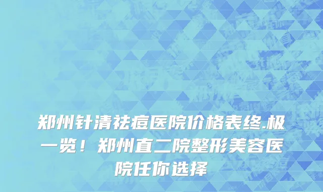 郑州针清祛痘医院价格表终.极一览!郑州直二院整形美容医院任你选择
