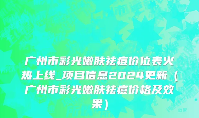 广州市彩光嫩肤祛痘价位表火热上线_项目信息2024更新（广州市彩光嫩肤祛痘价格及效果）