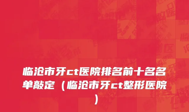 临沧市牙ct医院排名前十名名单敲定（临沧市牙ct整形医院）