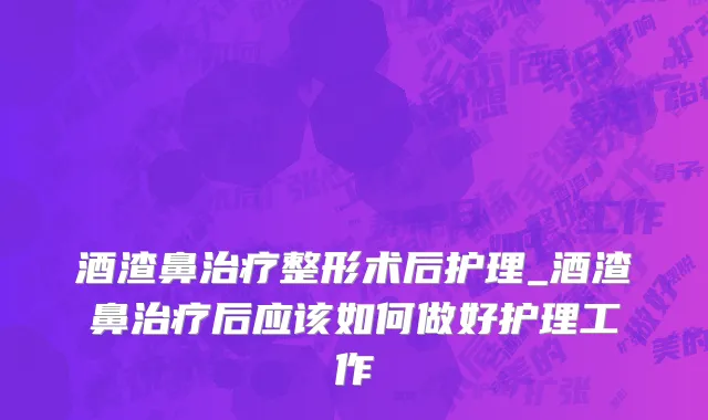 酒渣鼻治疗整形术后护理_酒渣鼻治疗后应该如何做好护理工作