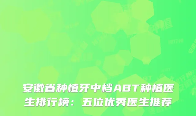 安徽省种植牙中档ABT种植医生排行榜：五位优秀医生推荐