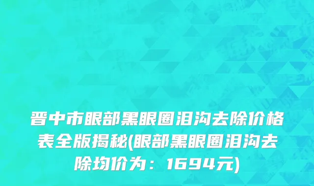 晋中市眼部黑眼圈泪沟去除价格表全版揭秘(眼部黑眼圈泪沟去除均价为：1694元)