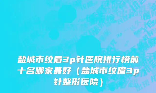盐城市纹眉3p针医院排行榜前十名哪家最好（盐城市纹眉3p针整形医院）