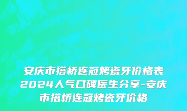 安庆市搭桥连冠烤瓷牙价格表2024人气口碑医生分享-安庆市搭桥连冠烤瓷牙价格