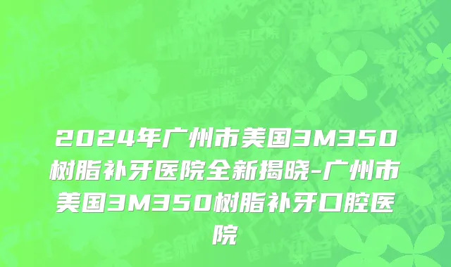 2024年广州市美国3M350树脂补牙医院全新揭晓-广州市美国3M350树脂补牙口腔医院