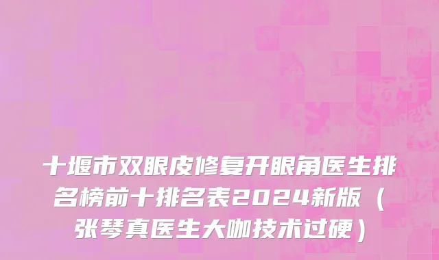 十堰市双眼皮修复开眼角医生排名榜前十排名表2024新版（张琴真医生大咖技术过硬）