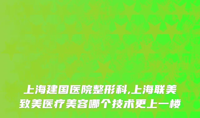 上海建国医院整形科,上海联美致美医疗美容哪个技术更上一楼