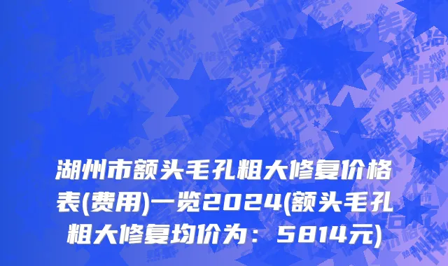 湖州市额头毛孔粗大修复价格表(费用)一览2024(额头毛孔粗大修复均价为：5814元)
