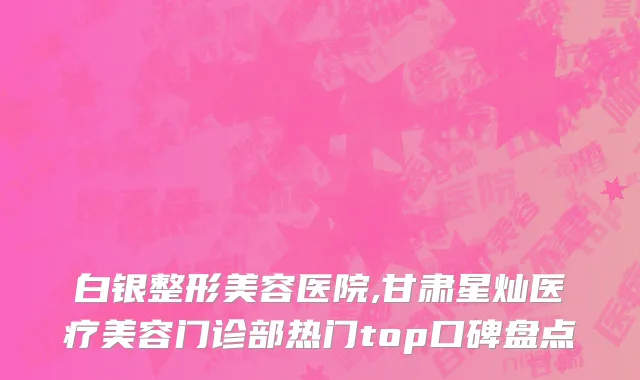 白银整形美容医院,甘肃星灿医疗美容门诊部热门top口碑盘点