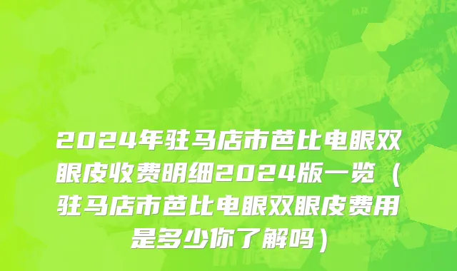 2024年驻马店市芭比电眼双眼皮收费明细2024版一览（驻马店市芭比电眼双眼皮费用是多少你了解吗）