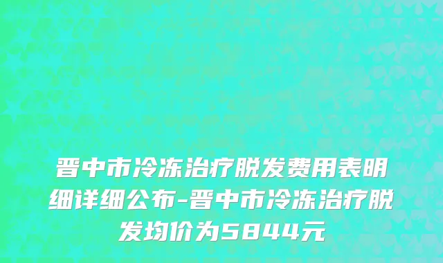 晋中市冷冻治疗脱发费用表明细详细公布-晋中市冷冻治疗脱发均价为5844元