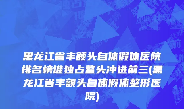 黑龙江省丰额头自体假体医院排名榜谁独占鳌头冲进前三(黑龙江省丰额头自体假体整形医院)