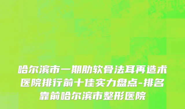 哈尔滨市一期肋软骨法耳再造术医院排行前十佳实力盘点-排名靠前哈尔滨市整形医院
