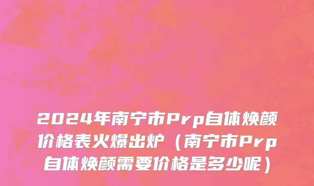 2024年南宁市Prp自体焕颜价格表火爆出炉（南宁市Prp自体焕颜需要价格是多少呢）