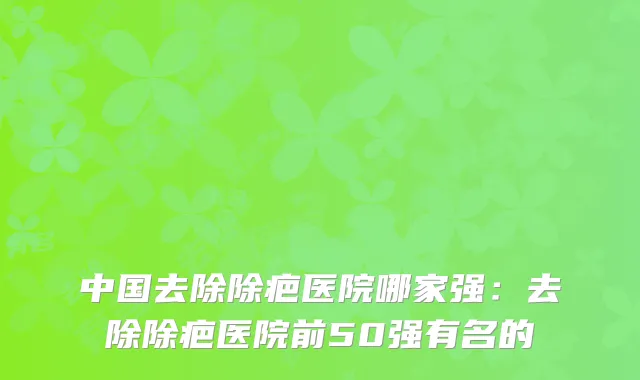 中国去除除疤医院哪家强：去除除疤医院前50强有名的