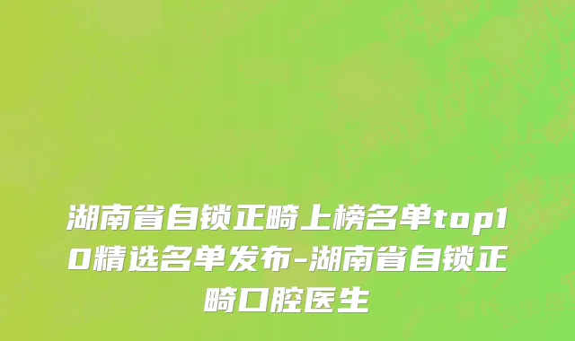 湖南省自锁正畸上榜名单top10精选名单发布-湖南省自锁正畸口腔医生