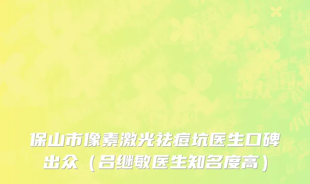 保山市像素激光祛痘坑医生口碑出众（吕继敏医生知名度高）